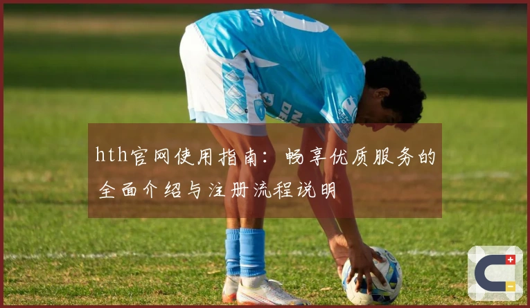 hth官网使用指南：畅享优质服务的全面介绍与注册流程说明
