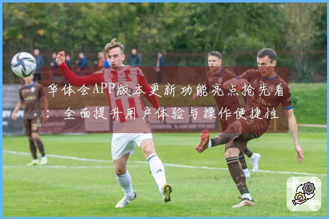 华体会APP版本更新功能亮点抢先看：全面提升用户体验与操作便捷性