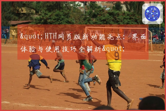 "HTH网页版新功能亮点：界面体验与使用技巧全解析"